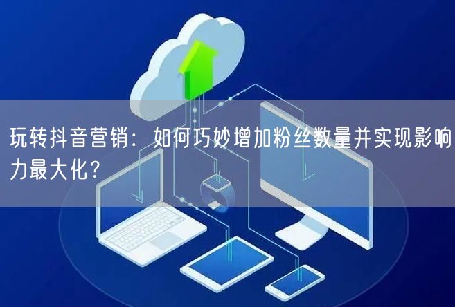 玩转抖音营销：如何巧妙增加粉丝数量并实现影响力最大化？