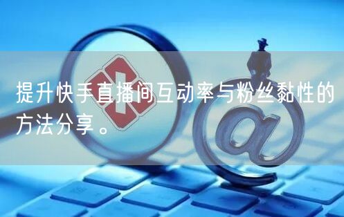 提升快手直播间互动率与粉丝黏性的方法分享。